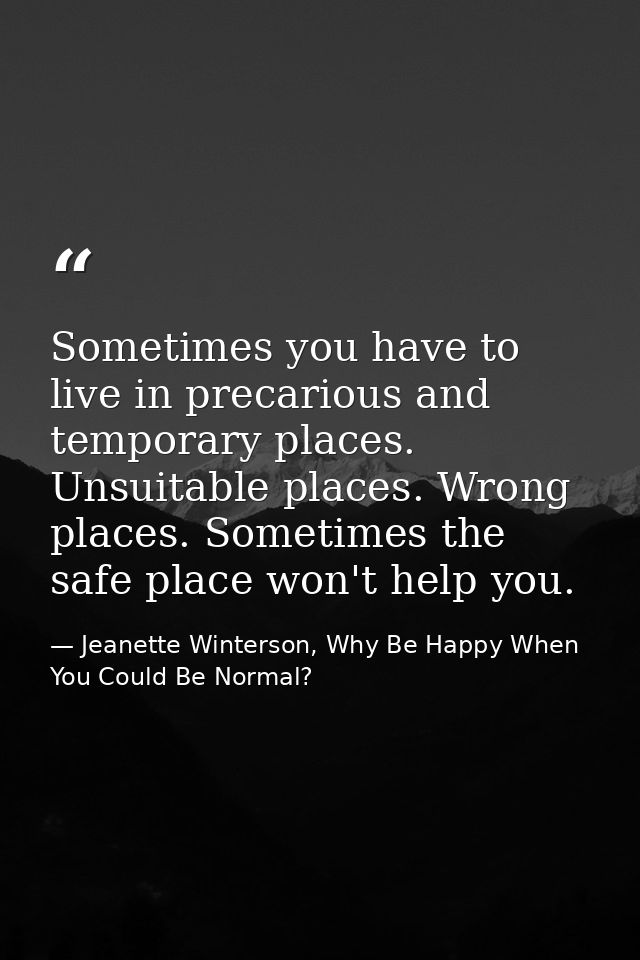 Sometimes you have to live in precarious and temporary places. Unsuitable places. Wrong places. Sometimes the safe place — Jeanette Winterson, Why Be Happy When You Could Be Normal?