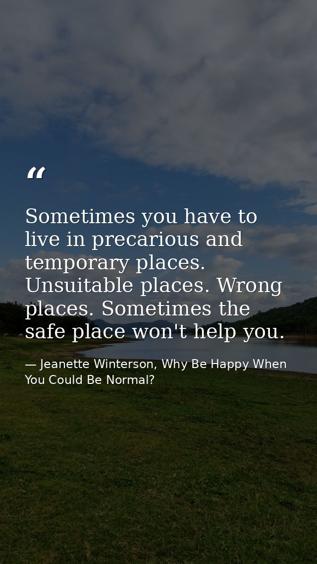 Sometimes you have to live in precarious and temporary places. Unsuitable places. Wrong places. Sometimes the safe place — Jeanette Winterson, Why Be Happy When You Could Be Normal?