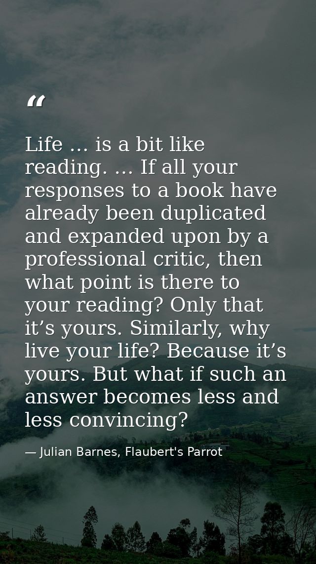 Life … is a bit like reading. … If all your responses to a book have already been duplicated and expanded upon by a prof — Julian Barnes, Flaubert's Parrot