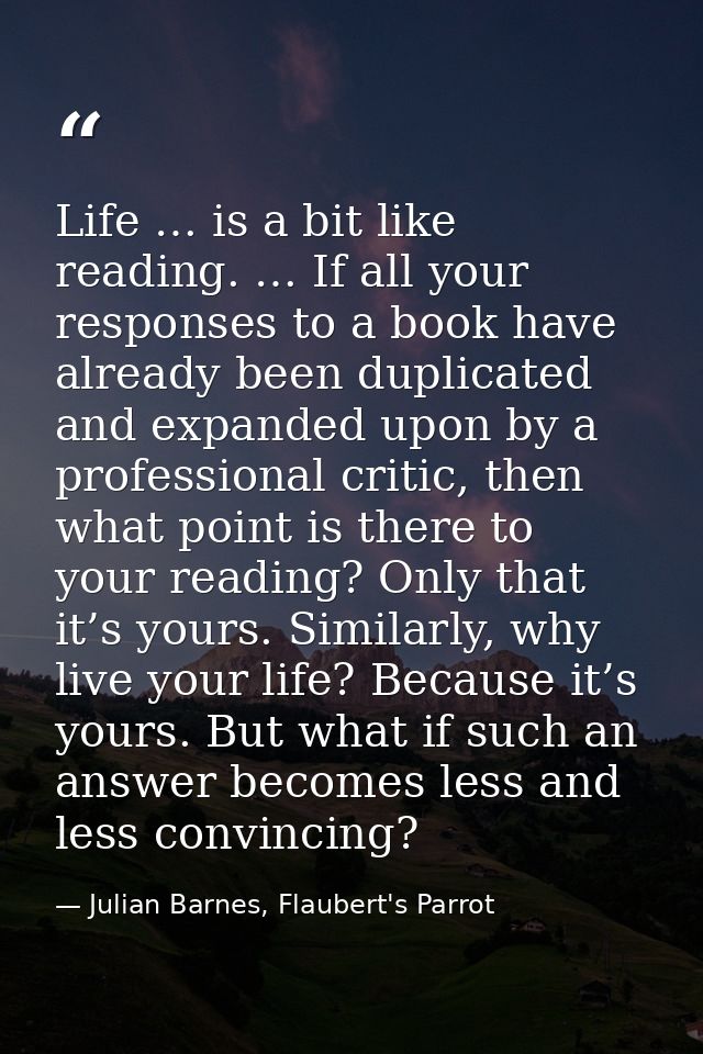 Life … is a bit like reading. … If all your responses to a book have already been duplicated and expanded upon by a prof — Julian Barnes, Flaubert's Parrot