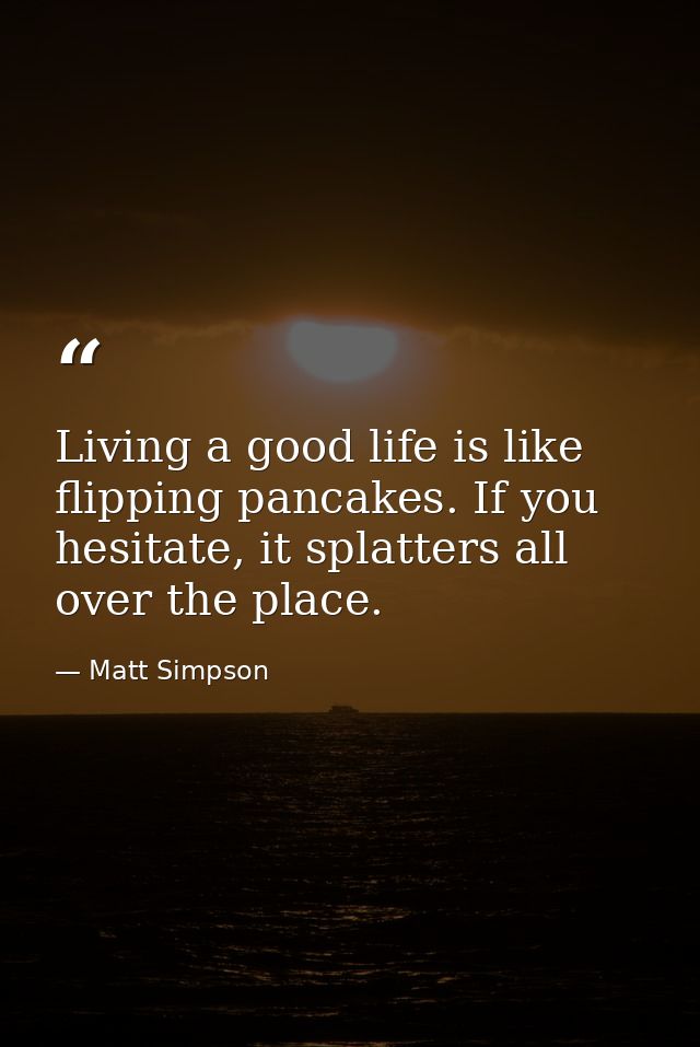 Living a good life is like flipping pancakes. If you hesitate, it splatters all over the place. — Matt Simpson