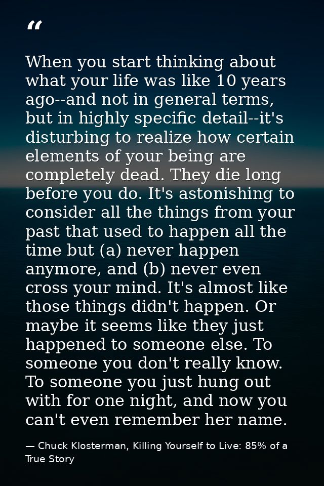 When you start thinking about what your life was like 10 years ago--and not in general terms, but in highly specific det — Chuck Klosterman, Killing Yourself to Live: 85% of a True Story