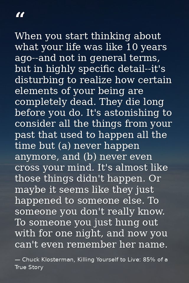 When you start thinking about what your life was like 10 years ago--and not in general terms, but in highly specific det — Chuck Klosterman, Killing Yourself to Live: 85% of a True Story