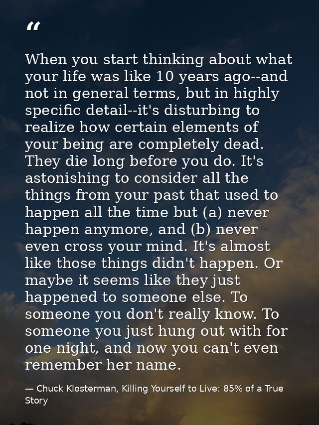 When you start thinking about what your life was like 10 years ago--and not in general terms, but in highly specific det — Chuck Klosterman, Killing Yourself to Live: 85% of a True Story