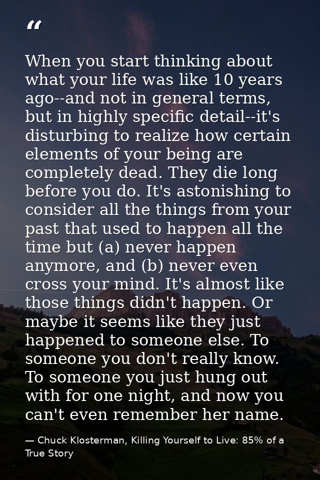 When you start thinking about what your life was like 10 years ago--and not in general terms, but in highly specific det — Chuck Klosterman, Killing Yourself to Live: 85% of a True Story