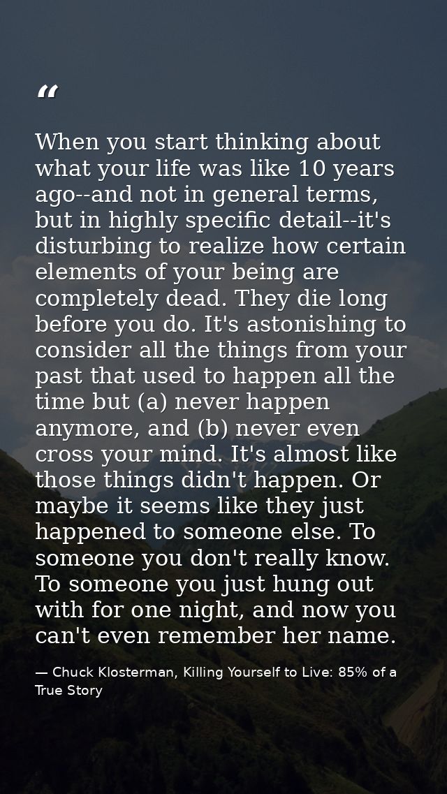 When you start thinking about what your life was like 10 years ago--and not in general terms, but in highly specific det — Chuck Klosterman, Killing Yourself to Live: 85% of a True Story