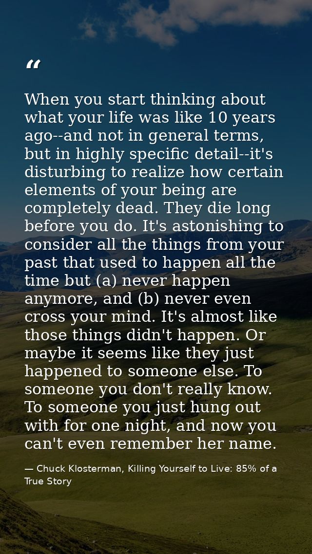 When you start thinking about what your life was like 10 years ago--and not in general terms, but in highly specific det — Chuck Klosterman, Killing Yourself to Live: 85% of a True Story