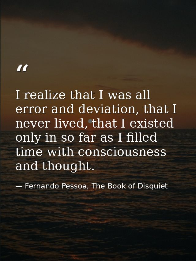 I realize that I was all error and deviation, that I never lived, that I existed only in so far as I filled time with co — Fernando Pessoa, The Book of Disquiet