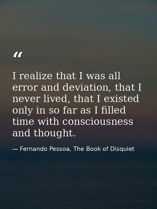 I realize that I was all error and deviation, that I never lived, that I existed only in so far as I filled time with co — Fernando Pessoa, The Book of Disquiet