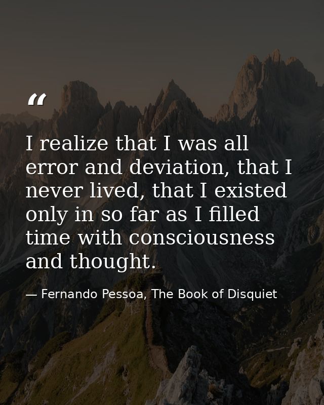 I realize that I was all error and deviation, that I never lived, that I existed only in so far as I filled time with co — Fernando Pessoa, The Book of Disquiet