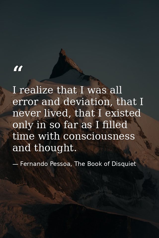 I realize that I was all error and deviation, that I never lived, that I existed only in so far as I filled time with co — Fernando Pessoa, The Book of Disquiet