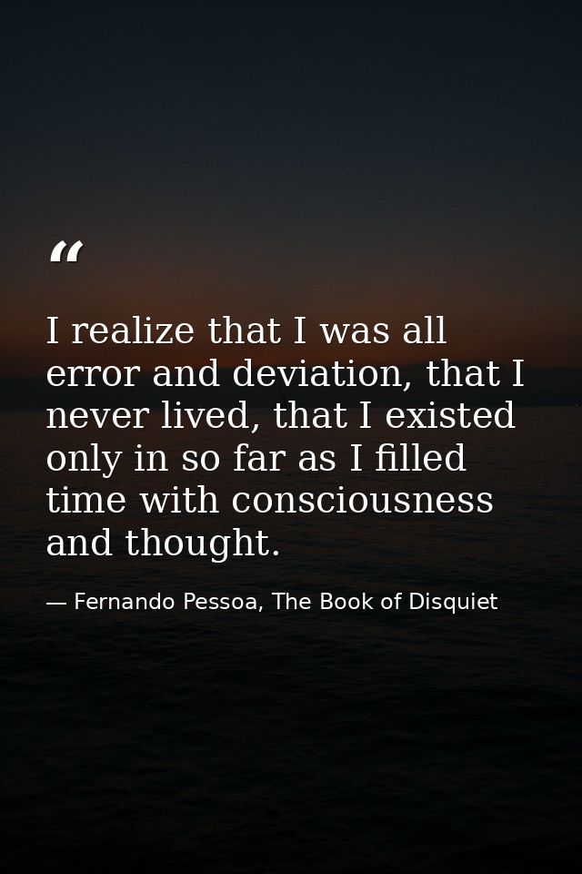 I realize that I was all error and deviation, that I never lived, that I existed only in so far as I filled time with co — Fernando Pessoa, The Book of Disquiet