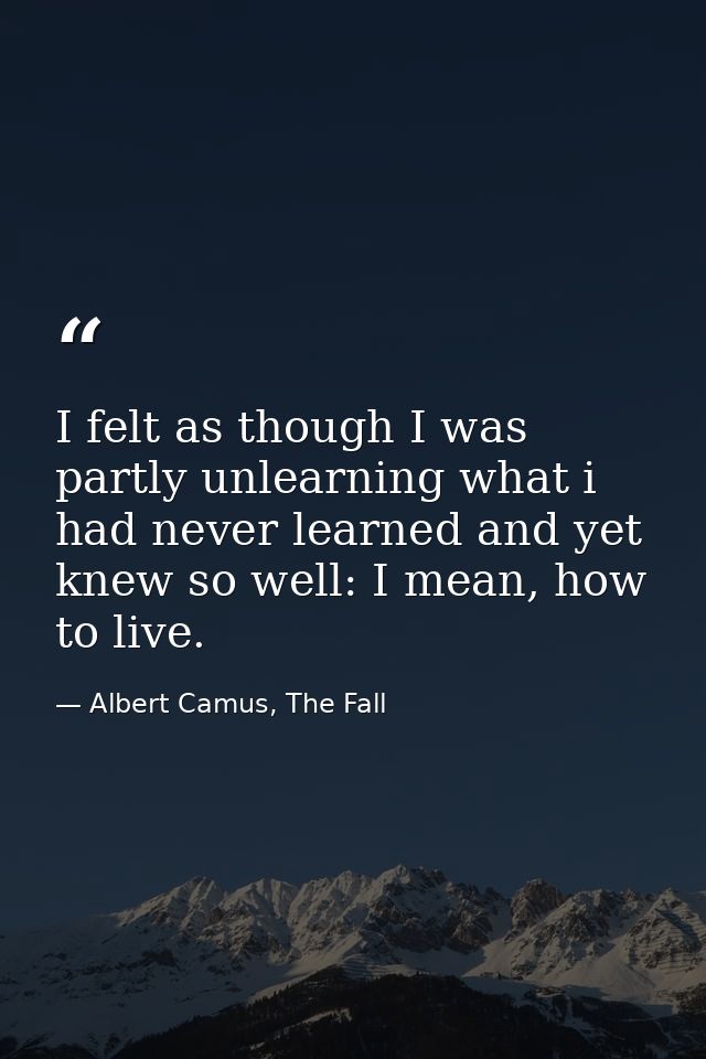 I felt as though I was partly unlearning what i had never learned and yet knew so well: I mean, how to live. — Albert Camus, The Fall