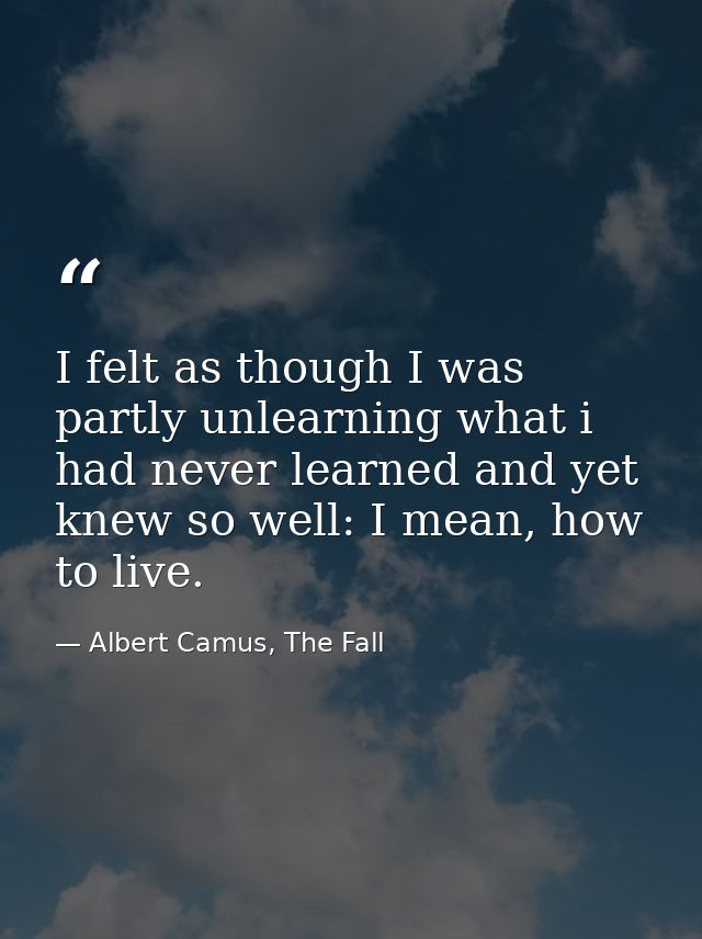 I felt as though I was partly unlearning what i had never learned and yet knew so well: I mean, how to live. — Albert Camus, The Fall