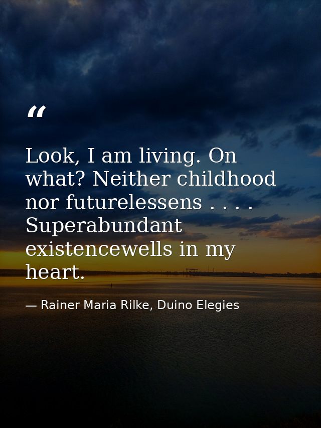 Look, I am living. On what? Neither childhood nor futurelessens . . . . Superabundant existencewells in my heart. — Rainer Maria Rilke, Duino Elegies