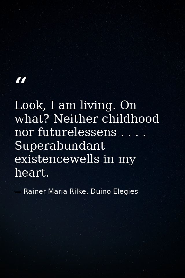 Look, I am living. On what? Neither childhood nor futurelessens . . . . Superabundant existencewells in my heart. — Rainer Maria Rilke, Duino Elegies