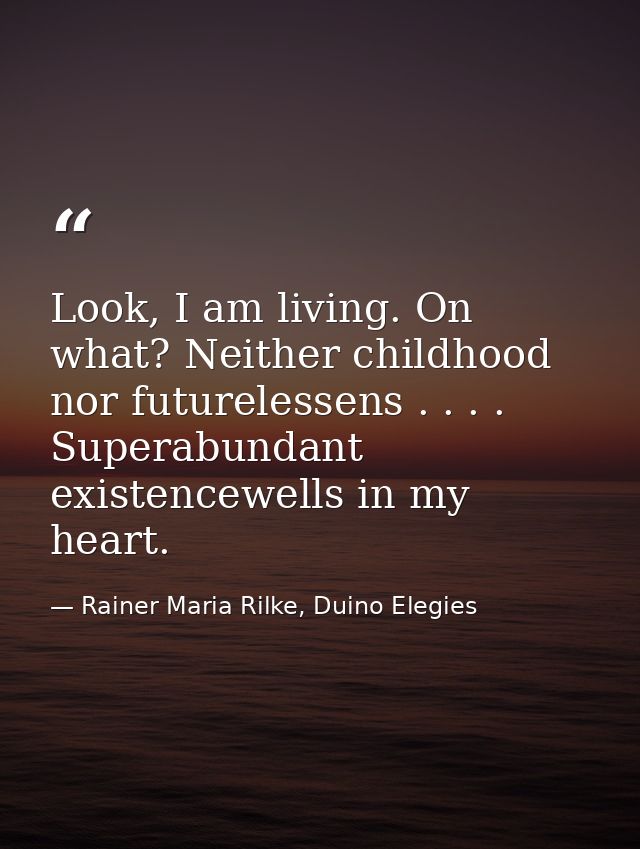 Look, I am living. On what? Neither childhood nor futurelessens . . . . Superabundant existencewells in my heart. — Rainer Maria Rilke, Duino Elegies