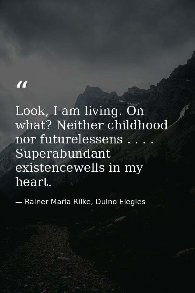 Look, I am living. On what? Neither childhood nor futurelessens . . . . Superabundant existencewells in my heart. — Rainer Maria Rilke, Duino Elegies