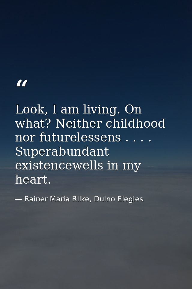 Look, I am living. On what? Neither childhood nor futurelessens . . . . Superabundant existencewells in my heart. — Rainer Maria Rilke, Duino Elegies