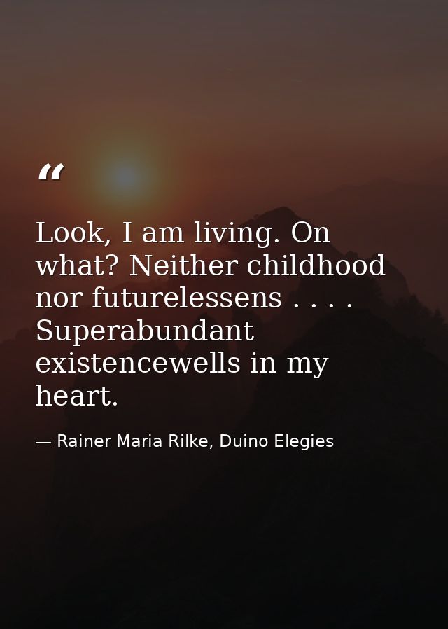 Look, I am living. On what? Neither childhood nor futurelessens . . . . Superabundant existencewells in my heart. — Rainer Maria Rilke, Duino Elegies
