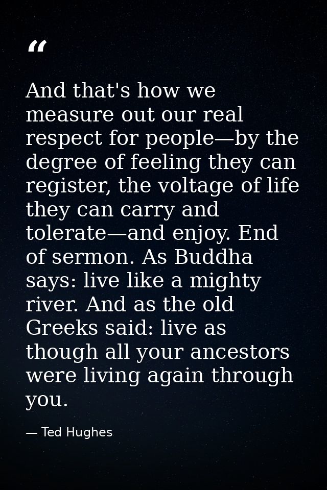 And that's how we measure out our real respect for people—by the degree of feeling they can register, the voltage of lif — Ted Hughes