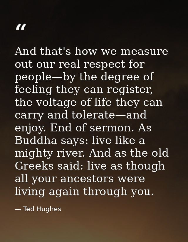 And that's how we measure out our real respect for people—by the degree of feeling they can register, the voltage of lif — Ted Hughes