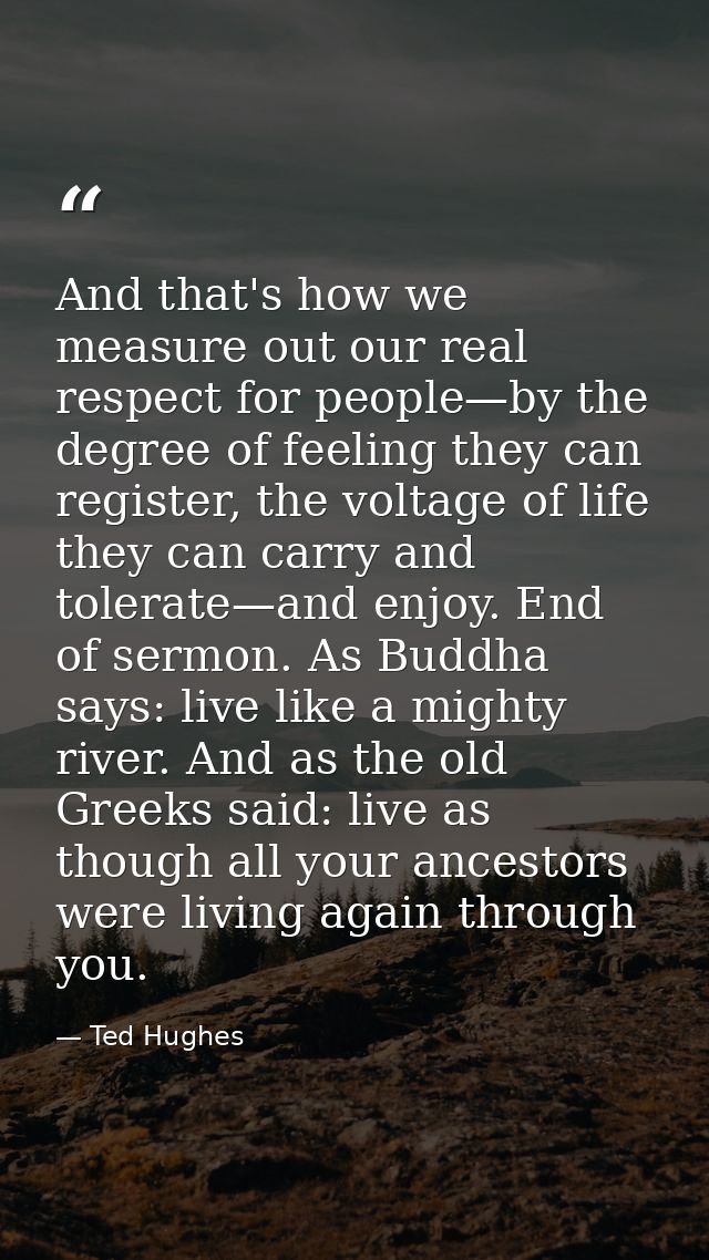And that's how we measure out our real respect for people—by the degree of feeling they can register, the voltage of lif — Ted Hughes