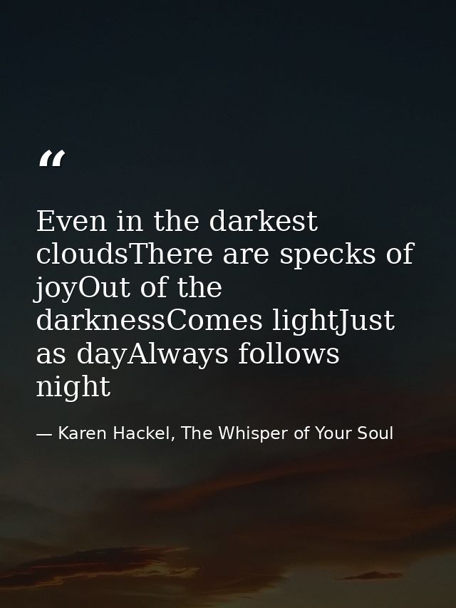 Even in the darkest cloudsThere are specks of joyOut of the darknessComes lightJust as dayAlways follows night — Karen Hackel, The Whisper of Your Soul