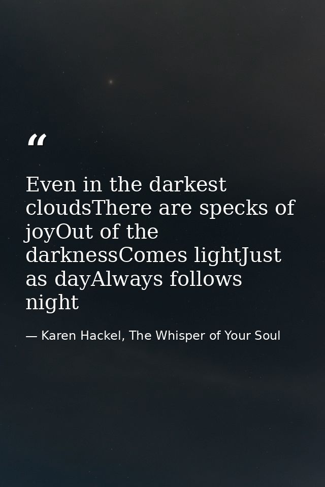 Even in the darkest cloudsThere are specks of joyOut of the darknessComes lightJust as dayAlways follows night — Karen Hackel, The Whisper of Your Soul