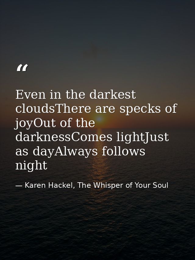 Even in the darkest cloudsThere are specks of joyOut of the darknessComes lightJust as dayAlways follows night — Karen Hackel, The Whisper of Your Soul