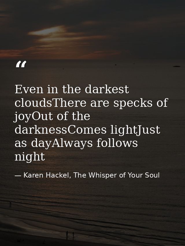 Even in the darkest cloudsThere are specks of joyOut of the darknessComes lightJust as dayAlways follows night — Karen Hackel, The Whisper of Your Soul