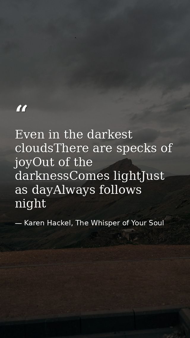 Even in the darkest cloudsThere are specks of joyOut of the darknessComes lightJust as dayAlways follows night — Karen Hackel, The Whisper of Your Soul