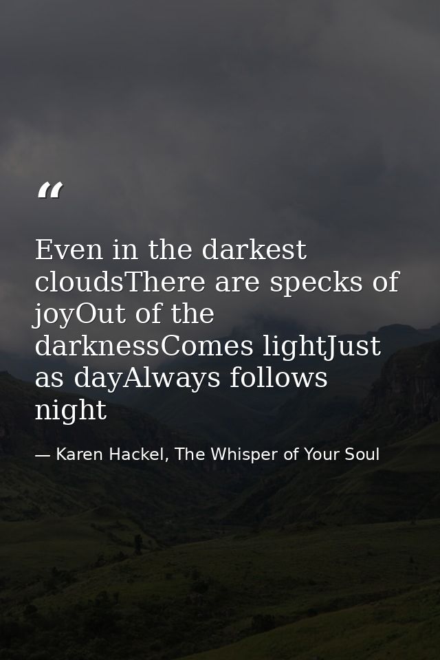 Even in the darkest cloudsThere are specks of joyOut of the darknessComes lightJust as dayAlways follows night — Karen Hackel, The Whisper of Your Soul