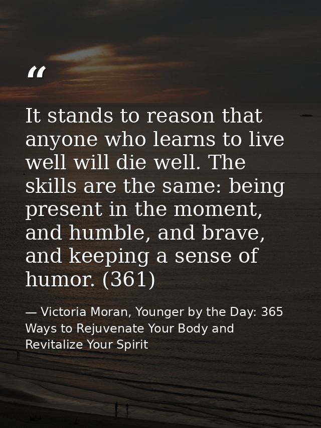It stands to reason that anyone who learns to live well will die well. The skills are the same: being present in the mom — Victoria Moran, Younger by the Day: 365 Ways to Rejuvenate Your Body and Revitalize Your Spirit