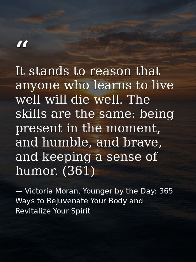 It stands to reason that anyone who learns to live well will die well. The skills are the same: being present in the mom — Victoria Moran, Younger by the Day: 365 Ways to Rejuvenate Your Body and Revitalize Your Spirit