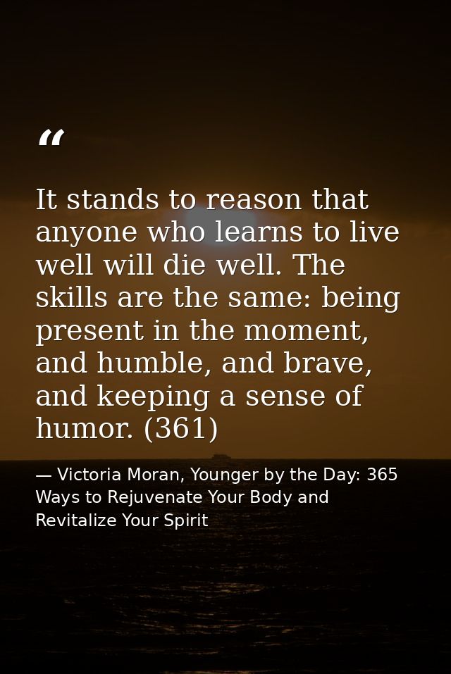 It stands to reason that anyone who learns to live well will die well. The skills are the same: being present in the mom — Victoria Moran, Younger by the Day: 365 Ways to Rejuvenate Your Body and Revitalize Your Spirit