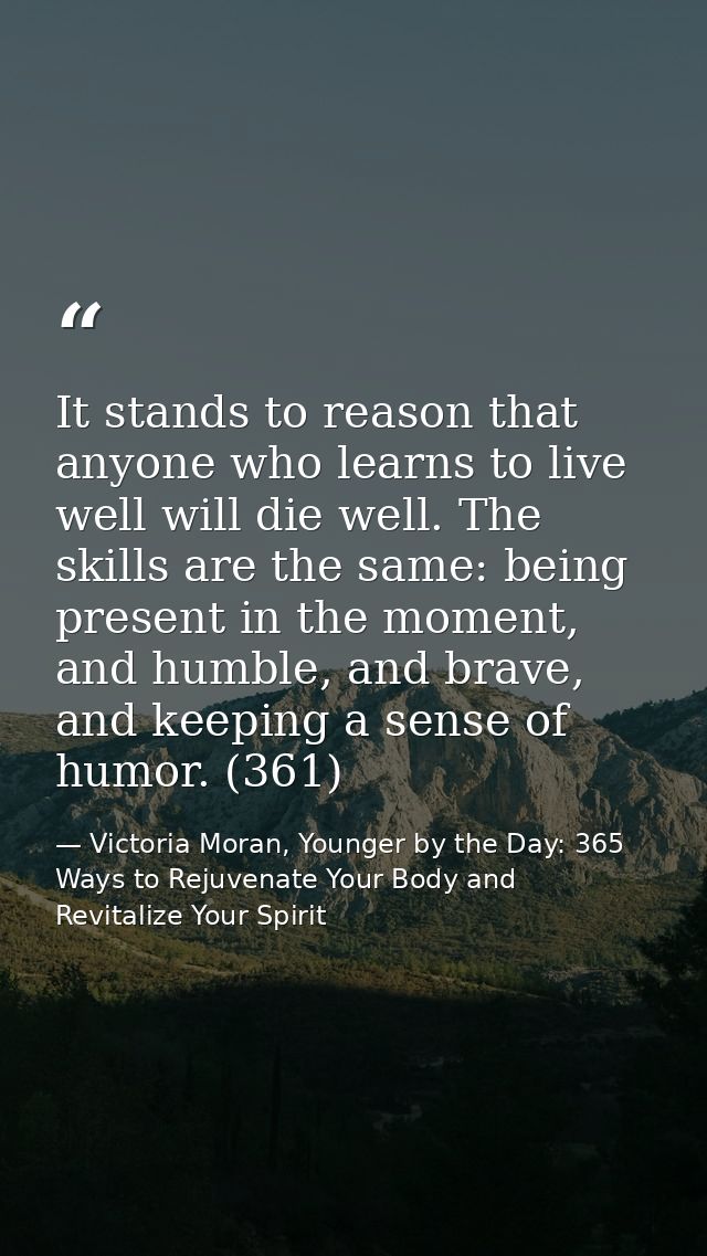 It stands to reason that anyone who learns to live well will die well. The skills are the same: being present in the mom — Victoria Moran, Younger by the Day: 365 Ways to Rejuvenate Your Body and Revitalize Your Spirit