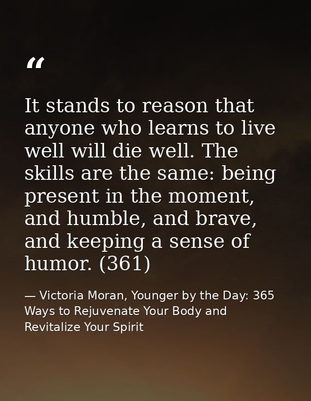 It stands to reason that anyone who learns to live well will die well. The skills are the same: being present in the mom — Victoria Moran, Younger by the Day: 365 Ways to Rejuvenate Your Body and Revitalize Your Spirit