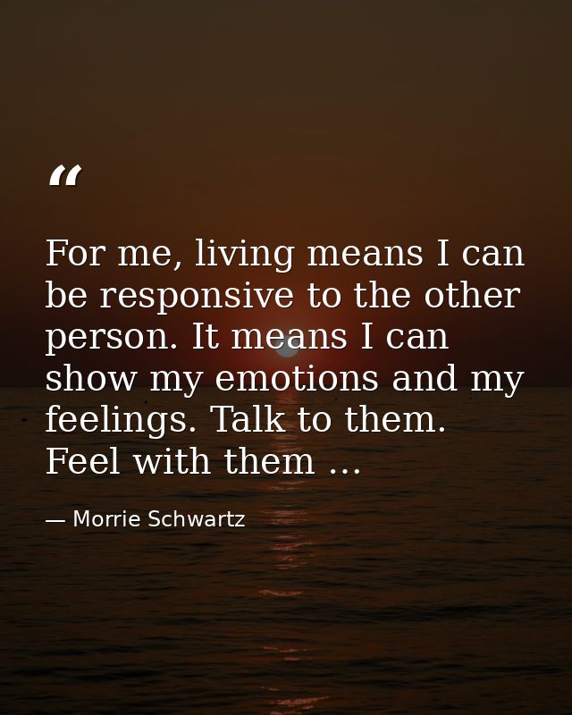 For me, living means I can be responsive to the other person. It means I can show my emotions and my feelings. Talk to t — Morrie Schwartz