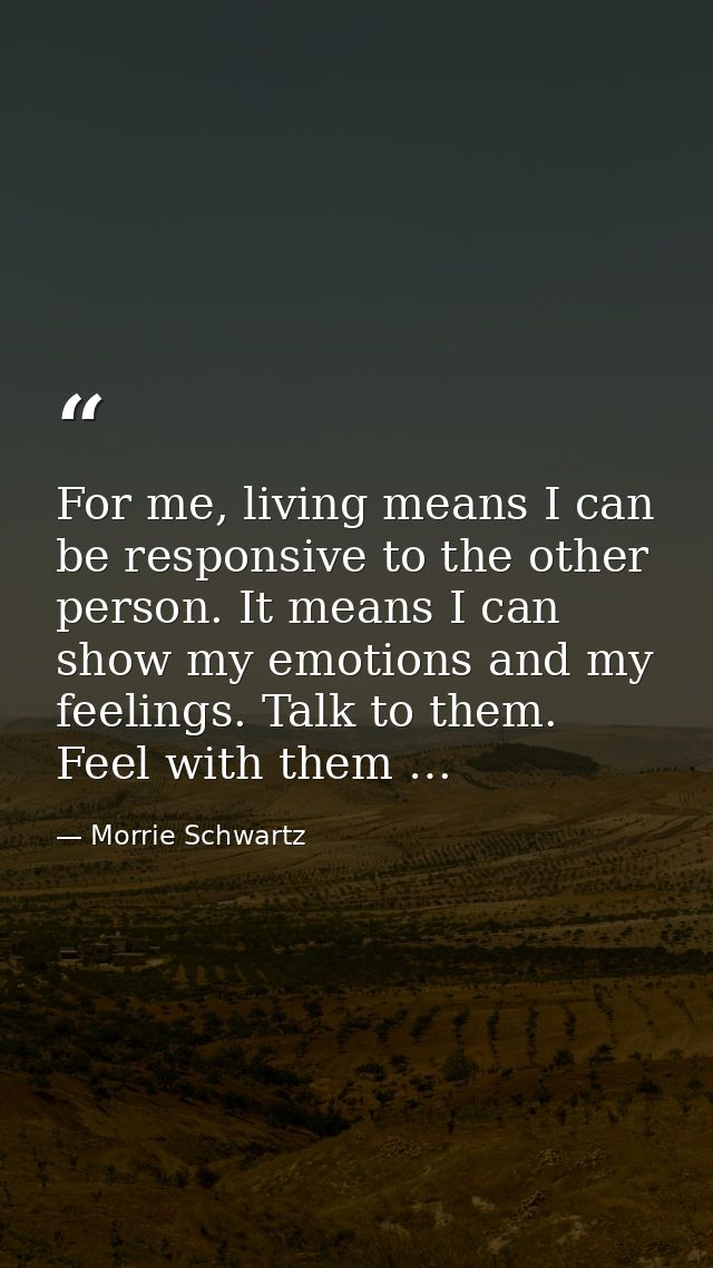 For me, living means I can be responsive to the other person. It means I can show my emotions and my feelings. Talk to t — Morrie Schwartz