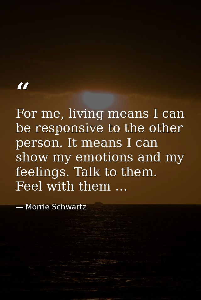 For me, living means I can be responsive to the other person. It means I can show my emotions and my feelings. Talk to t — Morrie Schwartz