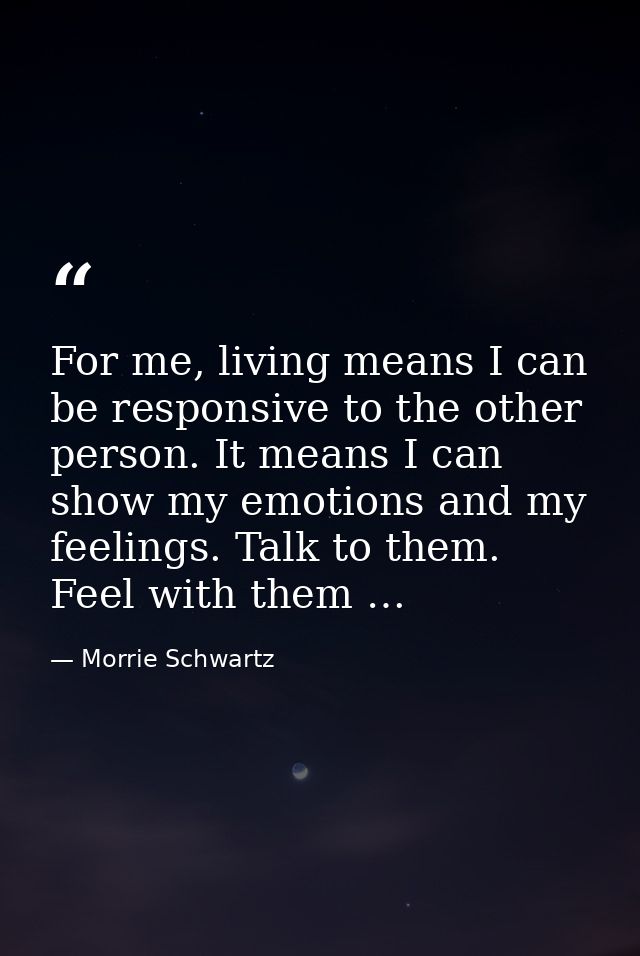 For me, living means I can be responsive to the other person. It means I can show my emotions and my feelings. Talk to t — Morrie Schwartz