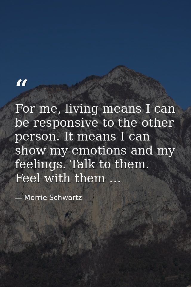 For me, living means I can be responsive to the other person. It means I can show my emotions and my feelings. Talk to t — Morrie Schwartz
