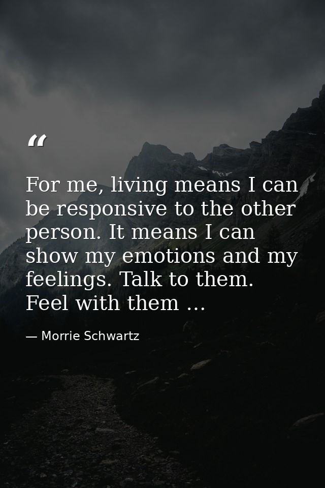 For me, living means I can be responsive to the other person. It means I can show my emotions and my feelings. Talk to t — Morrie Schwartz