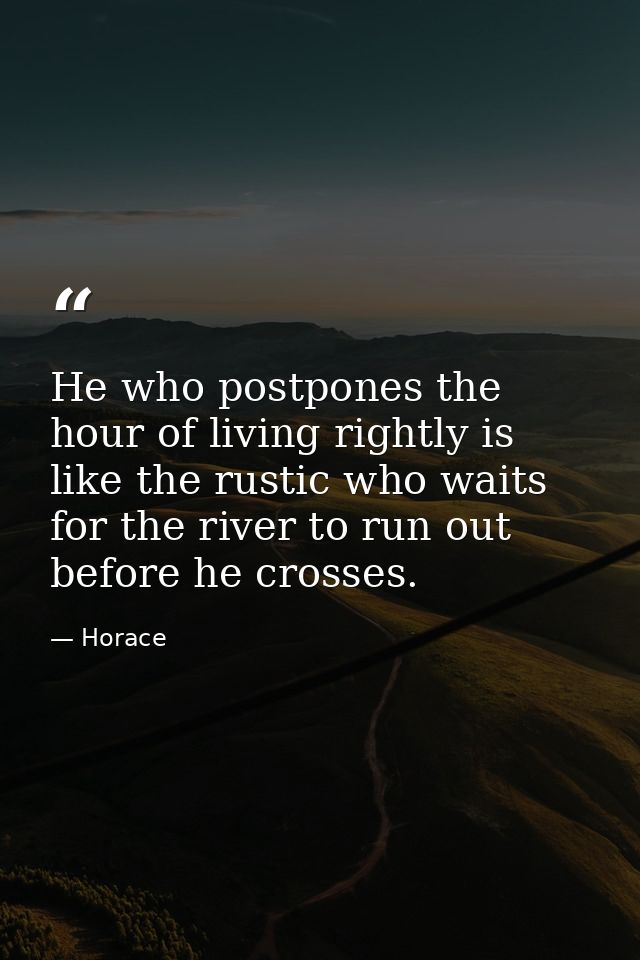 He who postpones the hour of living rightly is like the rustic who waits for the river to run out before he crosses. — Horace