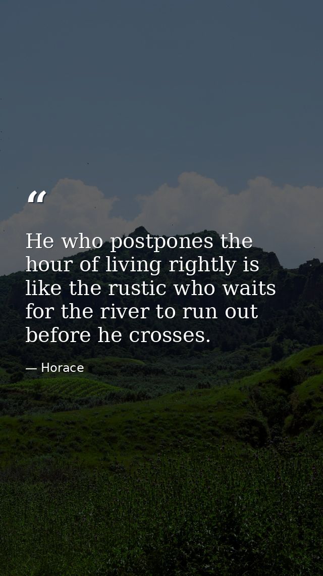 He who postpones the hour of living rightly is like the rustic who waits for the river to run out before he crosses. — Horace