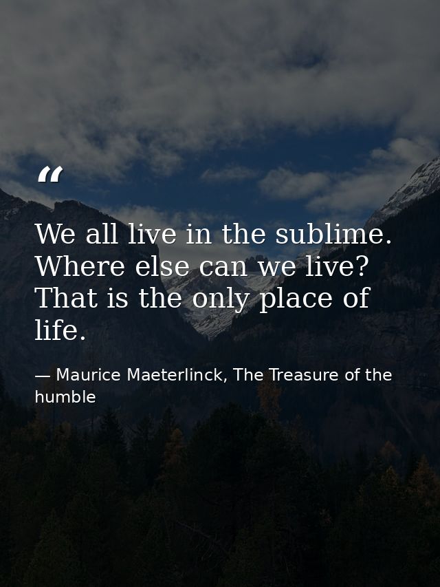 We all live in the sublime. Where else can we live? That is the only place of life. — Maurice Maeterlinck, The Treasure of the humble