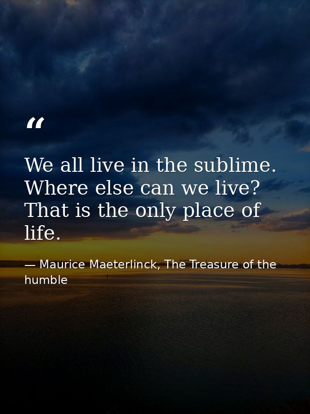 We all live in the sublime. Where else can we live? That is the only place of life. — Maurice Maeterlinck, The Treasure of the humble
