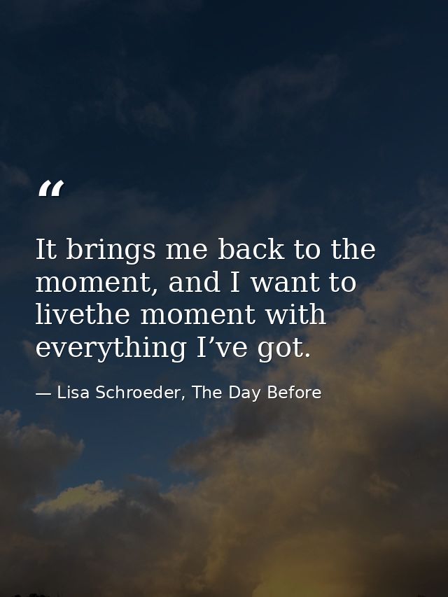 It brings me back to the moment, and I want to livethe moment with everything I’ve got. — Lisa Schroeder, The Day Before