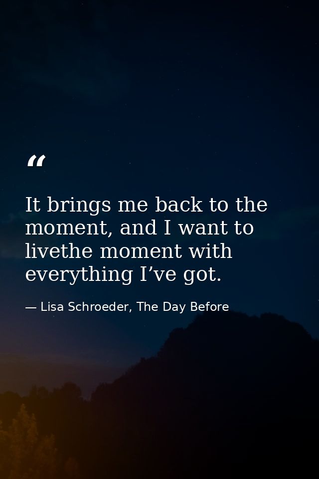 It brings me back to the moment, and I want to livethe moment with everything I’ve got. — Lisa Schroeder, The Day Before